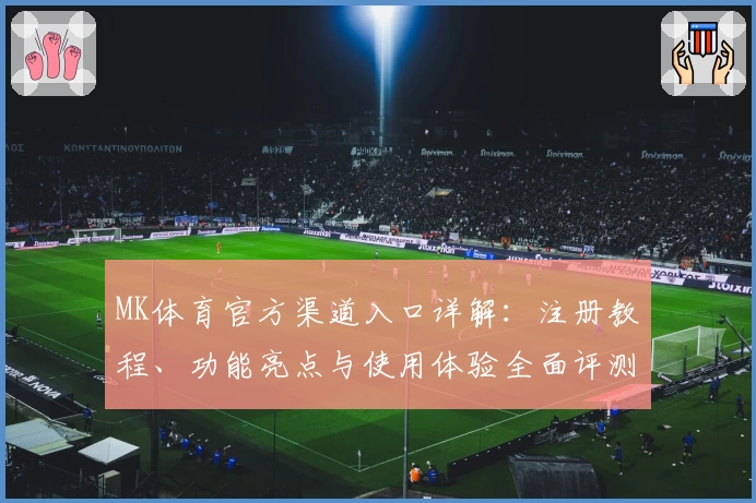 MK体育官方渠道入口详解：注册教程、功能亮点与使用体验全面评测