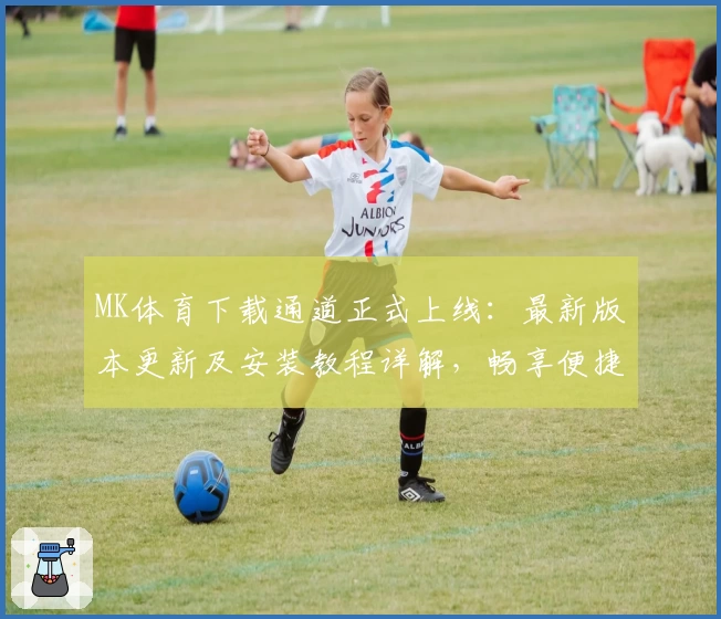 MK体育下载通道正式上线：最新版本更新及安装教程详解，畅享便捷使用体验