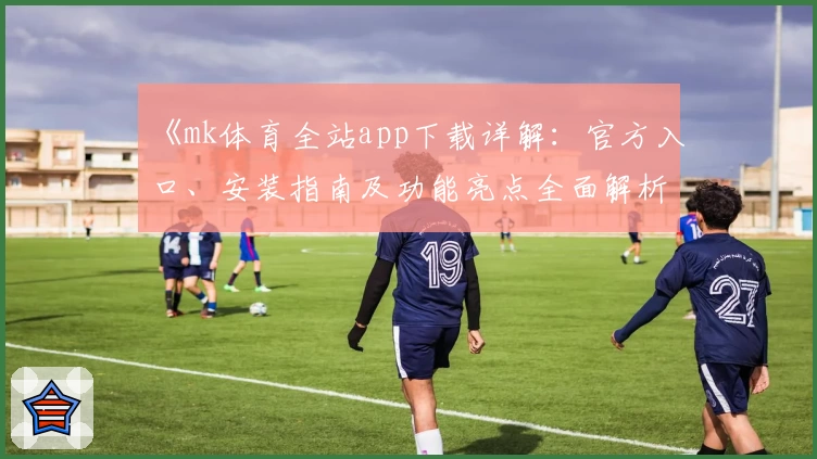 《mk体育全站app下载详解：官方入口、安装指南及功能亮点全面解析》