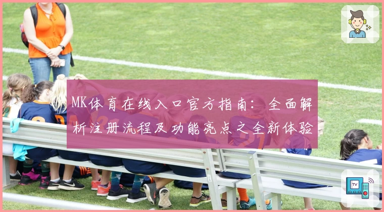 MK体育在线入口官方指南：全面解析注册流程及功能亮点之全新体验