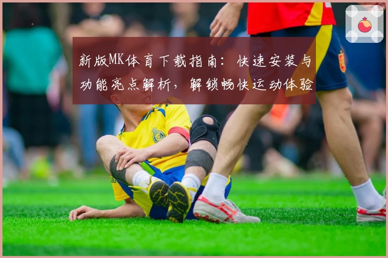 新版MK体育下载指南：快速安装与功能亮点解析，解锁畅快运动体验