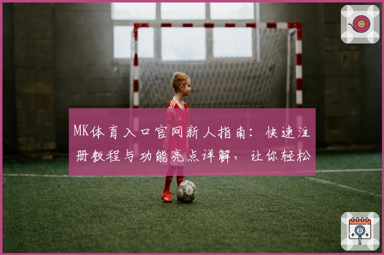 MK体育入口官网新人指南：快速注册教程与功能亮点详解，让你轻松上手