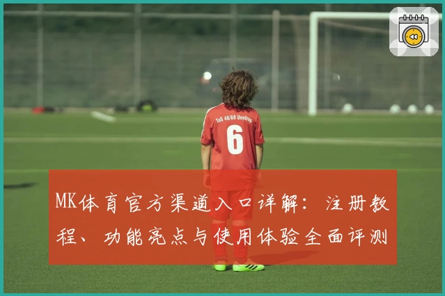 MK体育官方渠道入口详解：注册教程、功能亮点与使用体验全面评测