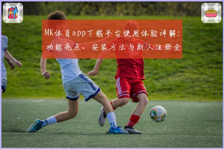MK体育app下载平台使用体验详解：功能亮点、安装方法与新人注册全攻略