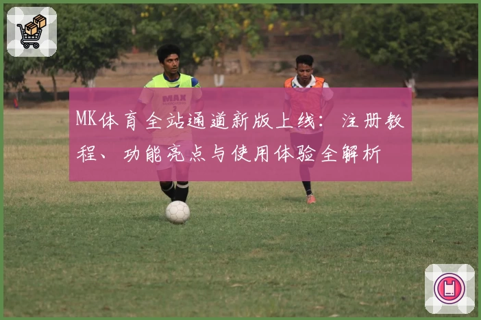 MK体育全站通道新版上线：注册教程、功能亮点与使用体验全解析