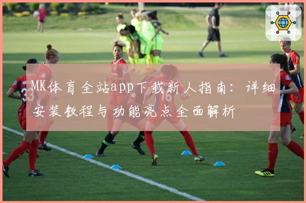 MK体育全站app下载新人指南：详细安装教程与功能亮点全面解析