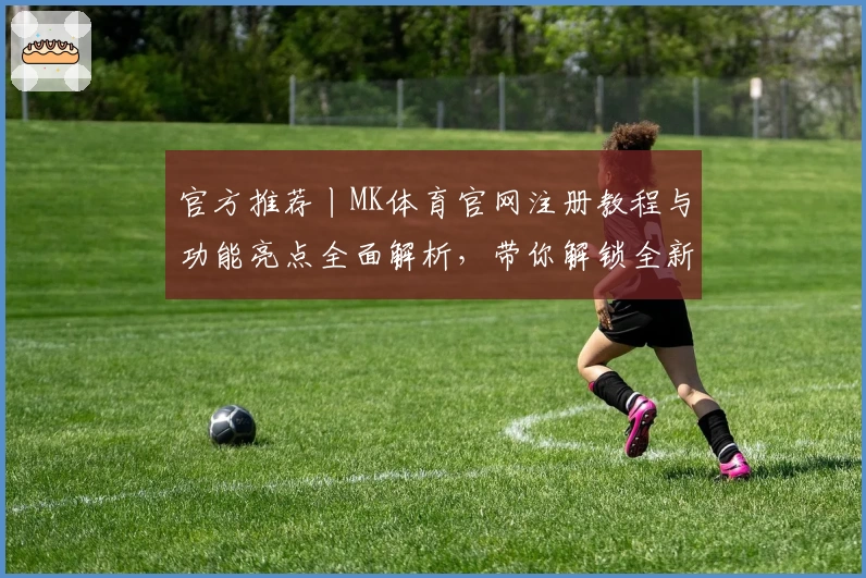 官方推荐丨MK体育官网注册教程与功能亮点全面解析，带你解锁全新使用体验