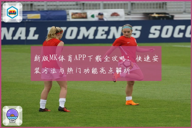 新版MK体育APP下载全攻略：快速安装方法与热门功能亮点解析
